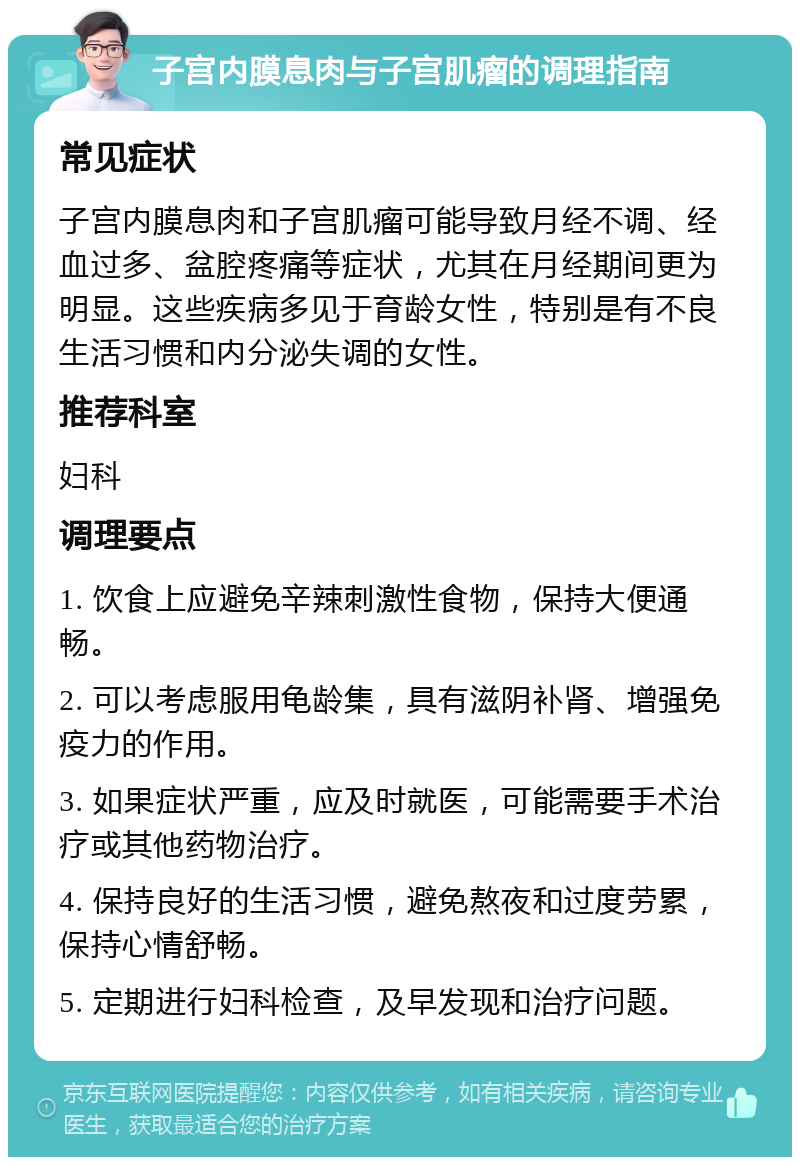 子宫内膜息肉与子宫肌瘤的调理指南 常见症状 子宫内膜息肉和子宫肌瘤可能导致月经不调、经血过多、盆腔疼痛等症状，尤其在月经期间更为明显。这些疾病多见于育龄女性，特别是有不良生活习惯和内分泌失调的女性。 推荐科室 妇科 调理要点 1. 饮食上应避免辛辣刺激性食物，保持大便通畅。 2. 可以考虑服用龟龄集，具有滋阴补肾、增强免疫力的作用。 3. 如果症状严重，应及时就医，可能需要手术治疗或其他药物治疗。 4. 保持良好的生活习惯，避免熬夜和过度劳累，保持心情舒畅。 5. 定期进行妇科检查，及早发现和治疗问题。