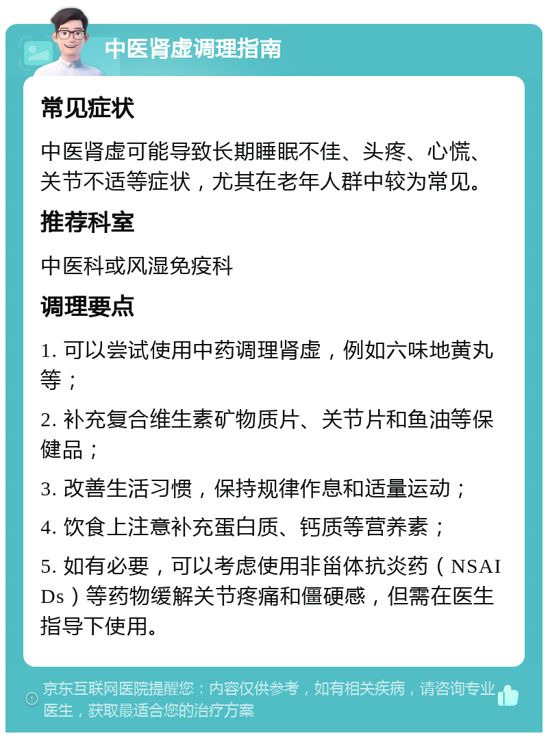 中医肾虚调理指南 常见症状 中医肾虚可能导致长期睡眠不佳、头疼、心慌、关节不适等症状，尤其在老年人群中较为常见。 推荐科室 中医科或风湿免疫科 调理要点 1. 可以尝试使用中药调理肾虚，例如六味地黄丸等； 2. 补充复合维生素矿物质片、关节片和鱼油等保健品； 3. 改善生活习惯，保持规律作息和适量运动； 4. 饮食上注意补充蛋白质、钙质等营养素； 5. 如有必要，可以考虑使用非甾体抗炎药（NSAIDs）等药物缓解关节疼痛和僵硬感，但需在医生指导下使用。