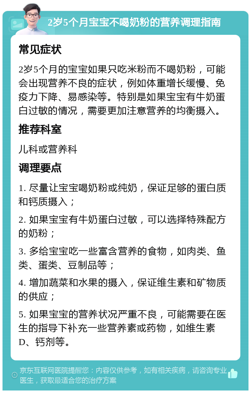 2岁5个月宝宝不喝奶粉的营养调理指南 常见症状 2岁5个月的宝宝如果只吃米粉而不喝奶粉，可能会出现营养不良的症状，例如体重增长缓慢、免疫力下降、易感染等。特别是如果宝宝有牛奶蛋白过敏的情况，需要更加注意营养的均衡摄入。 推荐科室 儿科或营养科 调理要点 1. 尽量让宝宝喝奶粉或纯奶，保证足够的蛋白质和钙质摄入； 2. 如果宝宝有牛奶蛋白过敏，可以选择特殊配方的奶粉； 3. 多给宝宝吃一些富含营养的食物，如肉类、鱼类、蛋类、豆制品等； 4. 增加蔬菜和水果的摄入，保证维生素和矿物质的供应； 5. 如果宝宝的营养状况严重不良，可能需要在医生的指导下补充一些营养素或药物，如维生素D、钙剂等。