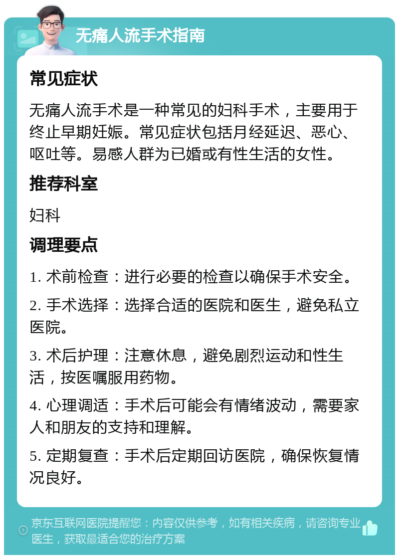 无痛人流手术指南 常见症状 无痛人流手术是一种常见的妇科手术，主要用于终止早期妊娠。常见症状包括月经延迟、恶心、呕吐等。易感人群为已婚或有性生活的女性。 推荐科室 妇科 调理要点 1. 术前检查：进行必要的检查以确保手术安全。 2. 手术选择：选择合适的医院和医生，避免私立医院。 3. 术后护理：注意休息，避免剧烈运动和性生活，按医嘱服用药物。 4. 心理调适：手术后可能会有情绪波动，需要家人和朋友的支持和理解。 5. 定期复查：手术后定期回访医院，确保恢复情况良好。