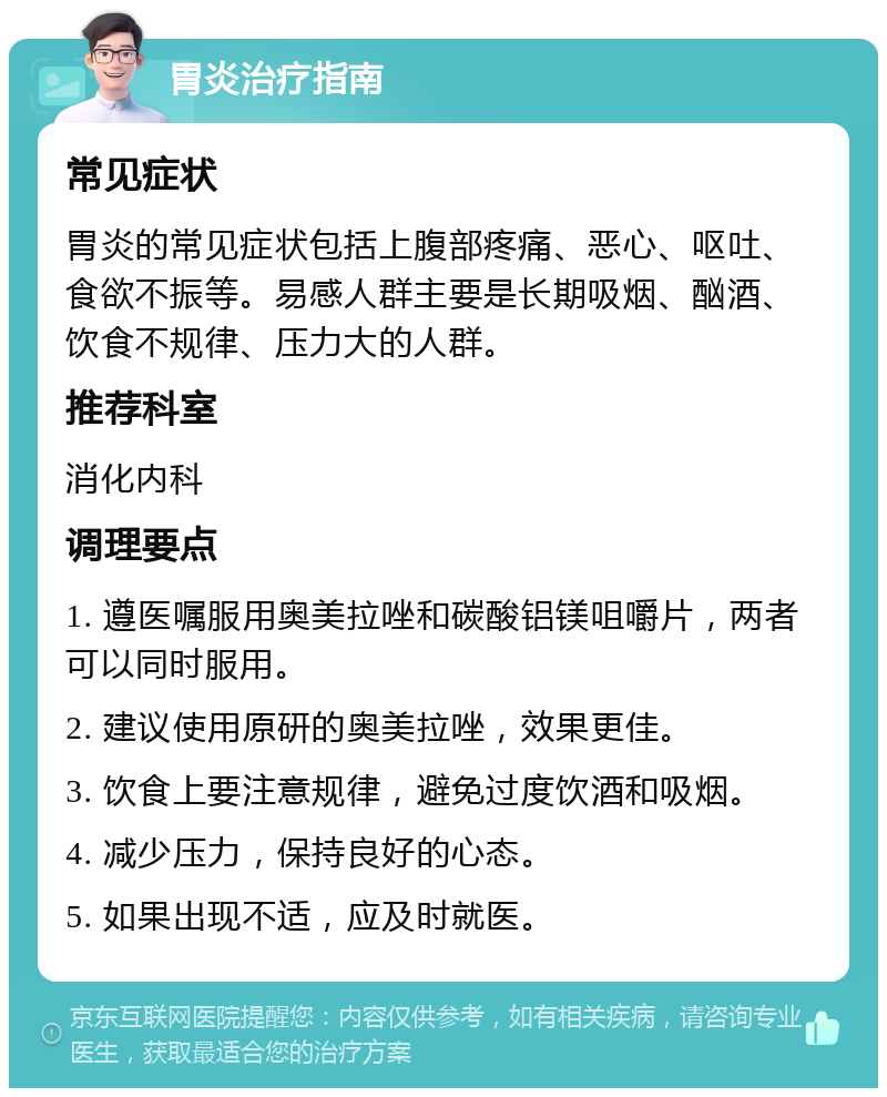 胃炎治疗指南 常见症状 胃炎的常见症状包括上腹部疼痛、恶心、呕吐、食欲不振等。易感人群主要是长期吸烟、酗酒、饮食不规律、压力大的人群。 推荐科室 消化内科 调理要点 1. 遵医嘱服用奥美拉唑和碳酸铝镁咀嚼片，两者可以同时服用。 2. 建议使用原研的奥美拉唑，效果更佳。 3. 饮食上要注意规律，避免过度饮酒和吸烟。 4. 减少压力，保持良好的心态。 5. 如果出现不适，应及时就医。