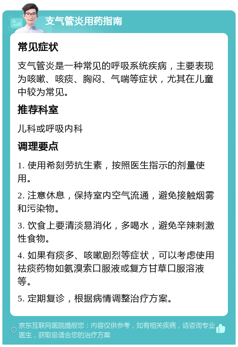 支气管炎用药指南 常见症状 支气管炎是一种常见的呼吸系统疾病，主要表现为咳嗽、咳痰、胸闷、气喘等症状，尤其在儿童中较为常见。 推荐科室 儿科或呼吸内科 调理要点 1. 使用希刻劳抗生素，按照医生指示的剂量使用。 2. 注意休息，保持室内空气流通，避免接触烟雾和污染物。 3. 饮食上要清淡易消化，多喝水，避免辛辣刺激性食物。 4. 如果有痰多、咳嗽剧烈等症状，可以考虑使用祛痰药物如氨溴索口服液或复方甘草口服溶液等。 5. 定期复诊，根据病情调整治疗方案。