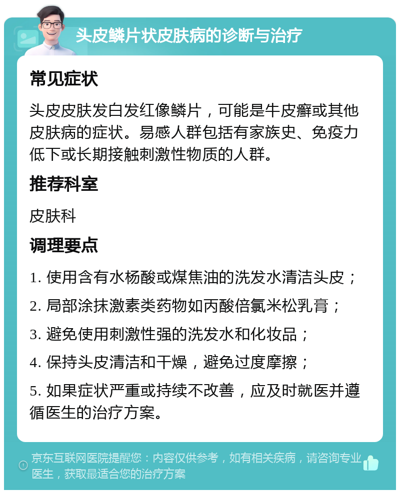 头皮鳞片状皮肤病的诊断与治疗 常见症状 头皮皮肤发白发红像鳞片，可能是牛皮癣或其他皮肤病的症状。易感人群包括有家族史、免疫力低下或长期接触刺激性物质的人群。 推荐科室 皮肤科 调理要点 1. 使用含有水杨酸或煤焦油的洗发水清洁头皮； 2. 局部涂抹激素类药物如丙酸倍氯米松乳膏； 3. 避免使用刺激性强的洗发水和化妆品； 4. 保持头皮清洁和干燥，避免过度摩擦； 5. 如果症状严重或持续不改善，应及时就医并遵循医生的治疗方案。