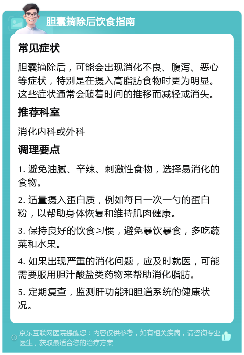 胆囊摘除后饮食指南 常见症状 胆囊摘除后，可能会出现消化不良、腹泻、恶心等症状，特别是在摄入高脂肪食物时更为明显。这些症状通常会随着时间的推移而减轻或消失。 推荐科室 消化内科或外科 调理要点 1. 避免油腻、辛辣、刺激性食物，选择易消化的食物。 2. 适量摄入蛋白质，例如每日一次一勺的蛋白粉，以帮助身体恢复和维持肌肉健康。 3. 保持良好的饮食习惯，避免暴饮暴食，多吃蔬菜和水果。 4. 如果出现严重的消化问题，应及时就医，可能需要服用胆汁酸盐类药物来帮助消化脂肪。 5. 定期复查，监测肝功能和胆道系统的健康状况。