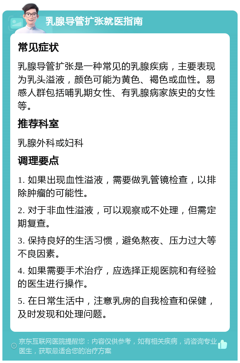 乳腺导管扩张就医指南 常见症状 乳腺导管扩张是一种常见的乳腺疾病，主要表现为乳头溢液，颜色可能为黄色、褐色或血性。易感人群包括哺乳期女性、有乳腺病家族史的女性等。 推荐科室 乳腺外科或妇科 调理要点 1. 如果出现血性溢液，需要做乳管镜检查，以排除肿瘤的可能性。 2. 对于非血性溢液，可以观察或不处理，但需定期复查。 3. 保持良好的生活习惯，避免熬夜、压力过大等不良因素。 4. 如果需要手术治疗，应选择正规医院和有经验的医生进行操作。 5. 在日常生活中，注意乳房的自我检查和保健，及时发现和处理问题。