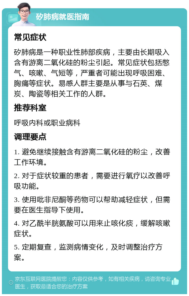 矽肺病就医指南 常见症状 矽肺病是一种职业性肺部疾病，主要由长期吸入含有游离二氧化硅的粉尘引起。常见症状包括憋气、咳嗽、气短等，严重者可能出现呼吸困难、胸痛等症状。易感人群主要是从事与石英、煤炭、陶瓷等相关工作的人群。 推荐科室 呼吸内科或职业病科 调理要点 1. 避免继续接触含有游离二氧化硅的粉尘，改善工作环境。 2. 对于症状较重的患者，需要进行氧疗以改善呼吸功能。 3. 使用吡非尼酮等药物可以帮助减轻症状，但需要在医生指导下使用。 4. 对乙酰半胱氨酸可以用来止咳化痰，缓解咳嗽症状。 5. 定期复查，监测病情变化，及时调整治疗方案。