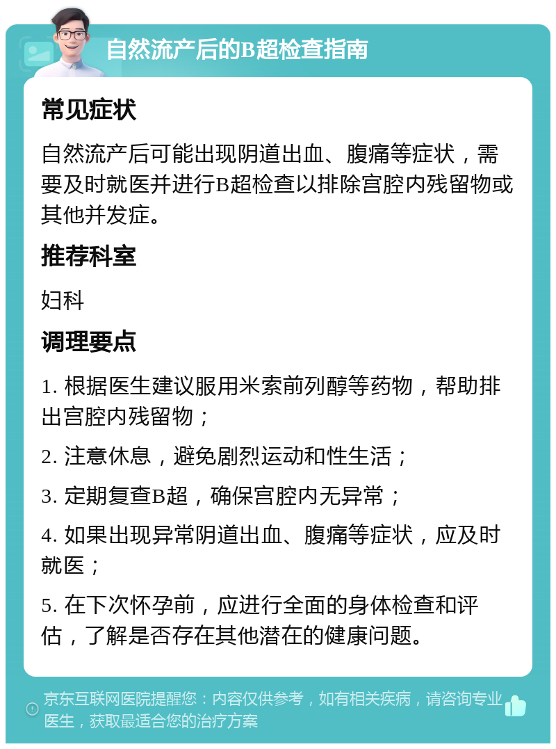 自然流产后的B超检查指南 常见症状 自然流产后可能出现阴道出血、腹痛等症状，需要及时就医并进行B超检查以排除宫腔内残留物或其他并发症。 推荐科室 妇科 调理要点 1. 根据医生建议服用米索前列醇等药物，帮助排出宫腔内残留物； 2. 注意休息，避免剧烈运动和性生活； 3. 定期复查B超，确保宫腔内无异常； 4. 如果出现异常阴道出血、腹痛等症状，应及时就医； 5. 在下次怀孕前，应进行全面的身体检查和评估，了解是否存在其他潜在的健康问题。