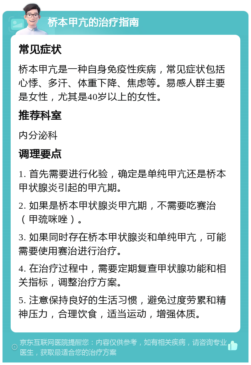 桥本甲亢的治疗指南 常见症状 桥本甲亢是一种自身免疫性疾病，常见症状包括心悸、多汗、体重下降、焦虑等。易感人群主要是女性，尤其是40岁以上的女性。 推荐科室 内分泌科 调理要点 1. 首先需要进行化验，确定是单纯甲亢还是桥本甲状腺炎引起的甲亢期。 2. 如果是桥本甲状腺炎甲亢期，不需要吃赛治（甲巯咪唑）。 3. 如果同时存在桥本甲状腺炎和单纯甲亢，可能需要使用赛治进行治疗。 4. 在治疗过程中，需要定期复查甲状腺功能和相关指标，调整治疗方案。 5. 注意保持良好的生活习惯，避免过度劳累和精神压力，合理饮食，适当运动，增强体质。