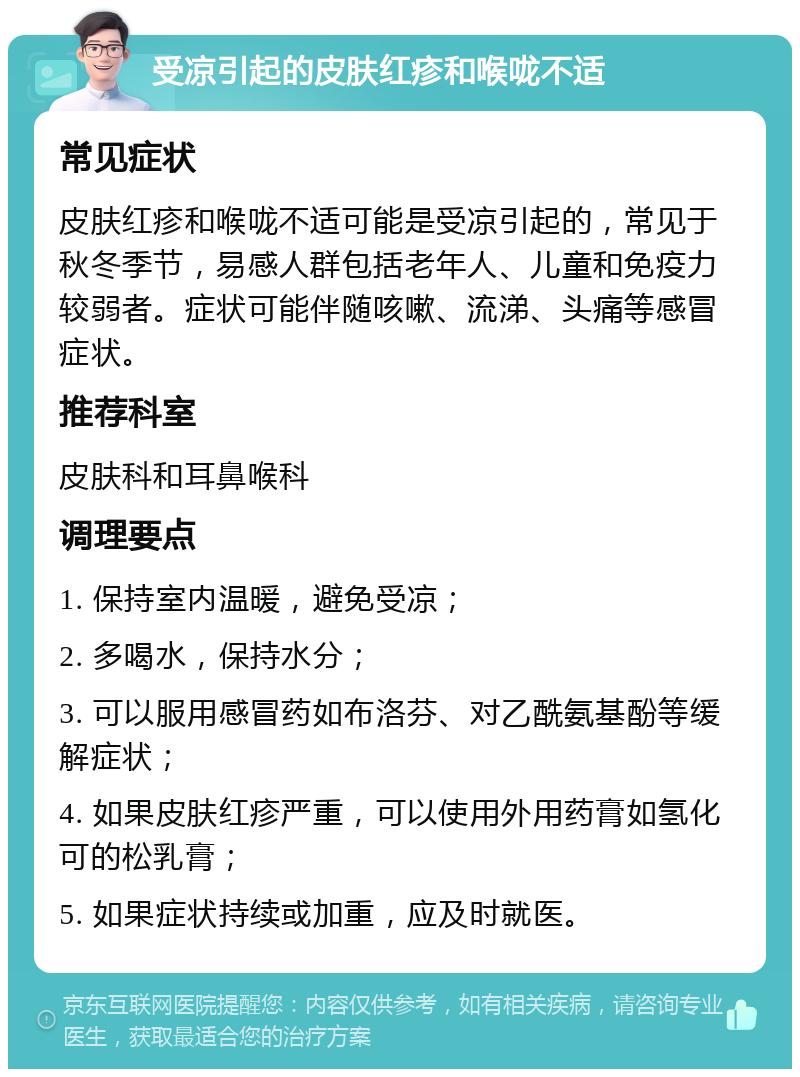 受凉引起的皮肤红疹和喉咙不适 常见症状 皮肤红疹和喉咙不适可能是受凉引起的，常见于秋冬季节，易感人群包括老年人、儿童和免疫力较弱者。症状可能伴随咳嗽、流涕、头痛等感冒症状。 推荐科室 皮肤科和耳鼻喉科 调理要点 1. 保持室内温暖，避免受凉； 2. 多喝水，保持水分； 3. 可以服用感冒药如布洛芬、对乙酰氨基酚等缓解症状； 4. 如果皮肤红疹严重，可以使用外用药膏如氢化可的松乳膏； 5. 如果症状持续或加重，应及时就医。