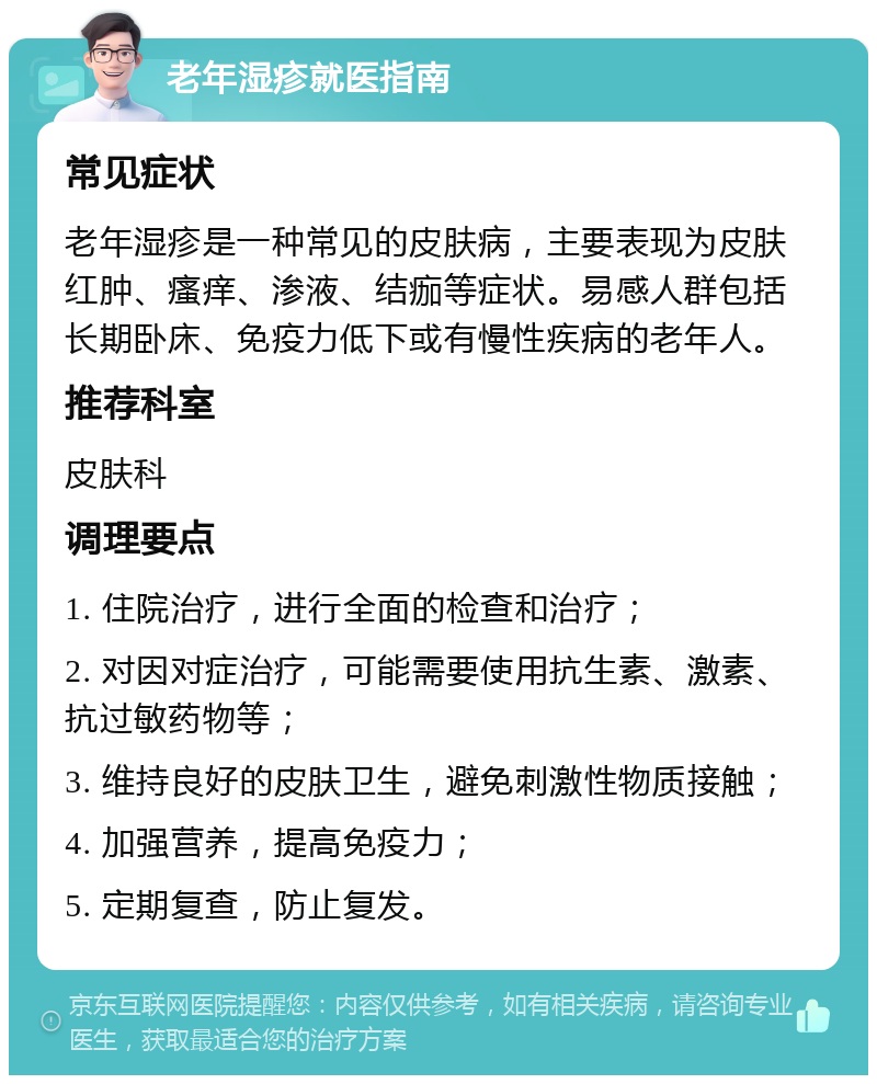 老年湿疹就医指南 常见症状 老年湿疹是一种常见的皮肤病，主要表现为皮肤红肿、瘙痒、渗液、结痂等症状。易感人群包括长期卧床、免疫力低下或有慢性疾病的老年人。 推荐科室 皮肤科 调理要点 1. 住院治疗，进行全面的检查和治疗； 2. 对因对症治疗，可能需要使用抗生素、激素、抗过敏药物等； 3. 维持良好的皮肤卫生，避免刺激性物质接触； 4. 加强营养，提高免疫力； 5. 定期复查，防止复发。