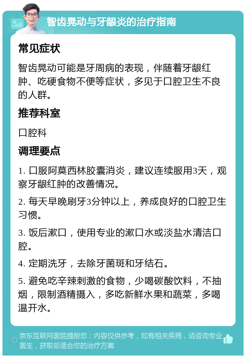 智齿晃动与牙龈炎的治疗指南 常见症状 智齿晃动可能是牙周病的表现，伴随着牙龈红肿、吃硬食物不便等症状，多见于口腔卫生不良的人群。 推荐科室 口腔科 调理要点 1. 口服阿莫西林胶囊消炎，建议连续服用3天，观察牙龈红肿的改善情况。 2. 每天早晚刷牙3分钟以上，养成良好的口腔卫生习惯。 3. 饭后漱口，使用专业的漱口水或淡盐水清洁口腔。 4. 定期洗牙，去除牙菌斑和牙结石。 5. 避免吃辛辣刺激的食物，少喝碳酸饮料，不抽烟，限制酒精摄入，多吃新鲜水果和蔬菜，多喝温开水。