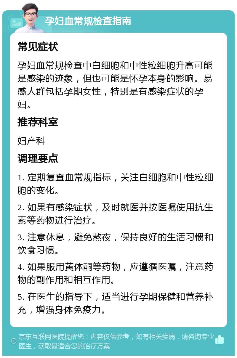 孕妇血常规检查指南 常见症状 孕妇血常规检查中白细胞和中性粒细胞升高可能是感染的迹象，但也可能是怀孕本身的影响。易感人群包括孕期女性，特别是有感染症状的孕妇。 推荐科室 妇产科 调理要点 1. 定期复查血常规指标，关注白细胞和中性粒细胞的变化。 2. 如果有感染症状，及时就医并按医嘱使用抗生素等药物进行治疗。 3. 注意休息，避免熬夜，保持良好的生活习惯和饮食习惯。 4. 如果服用黄体酮等药物，应遵循医嘱，注意药物的副作用和相互作用。 5. 在医生的指导下，适当进行孕期保健和营养补充，增强身体免疫力。