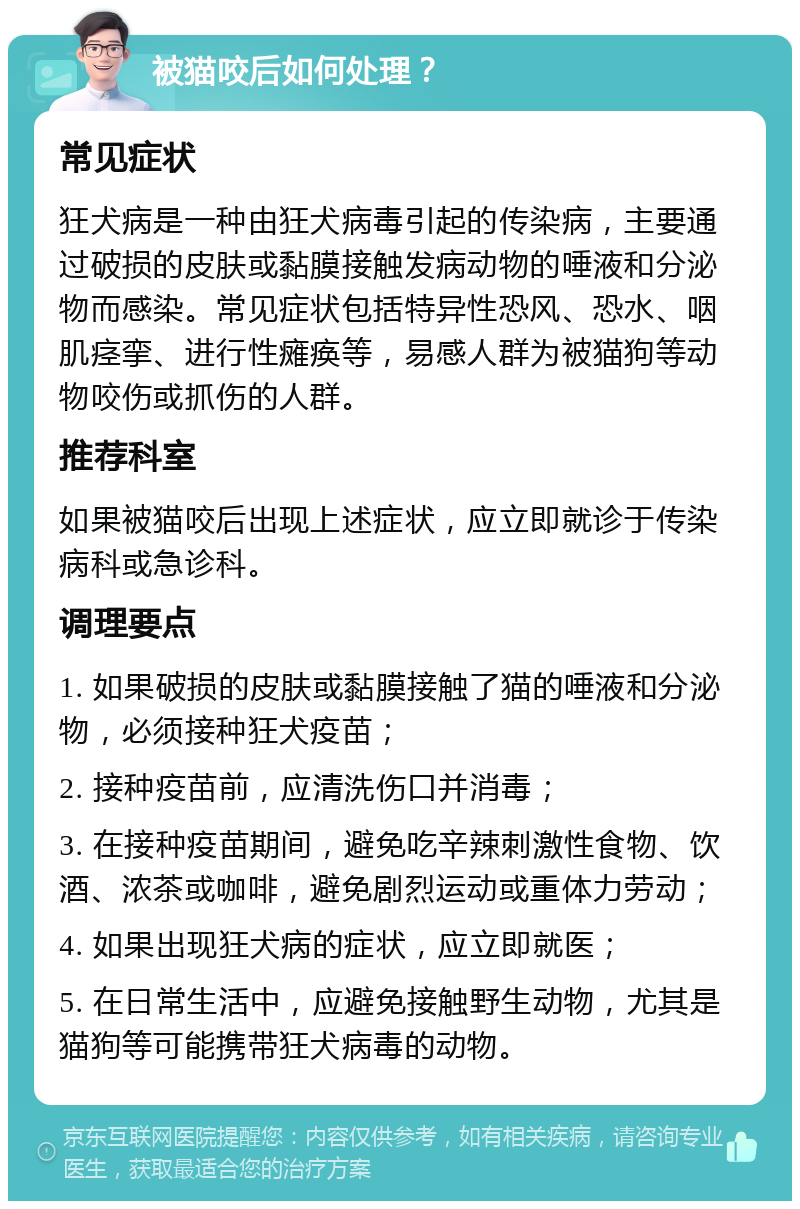 被猫咬后如何处理？ 常见症状 狂犬病是一种由狂犬病毒引起的传染病，主要通过破损的皮肤或黏膜接触发病动物的唾液和分泌物而感染。常见症状包括特异性恐风、恐水、咽肌痉挛、进行性瘫痪等，易感人群为被猫狗等动物咬伤或抓伤的人群。 推荐科室 如果被猫咬后出现上述症状，应立即就诊于传染病科或急诊科。 调理要点 1. 如果破损的皮肤或黏膜接触了猫的唾液和分泌物，必须接种狂犬疫苗； 2. 接种疫苗前，应清洗伤口并消毒； 3. 在接种疫苗期间，避免吃辛辣刺激性食物、饮酒、浓茶或咖啡，避免剧烈运动或重体力劳动； 4. 如果出现狂犬病的症状，应立即就医； 5. 在日常生活中，应避免接触野生动物，尤其是猫狗等可能携带狂犬病毒的动物。