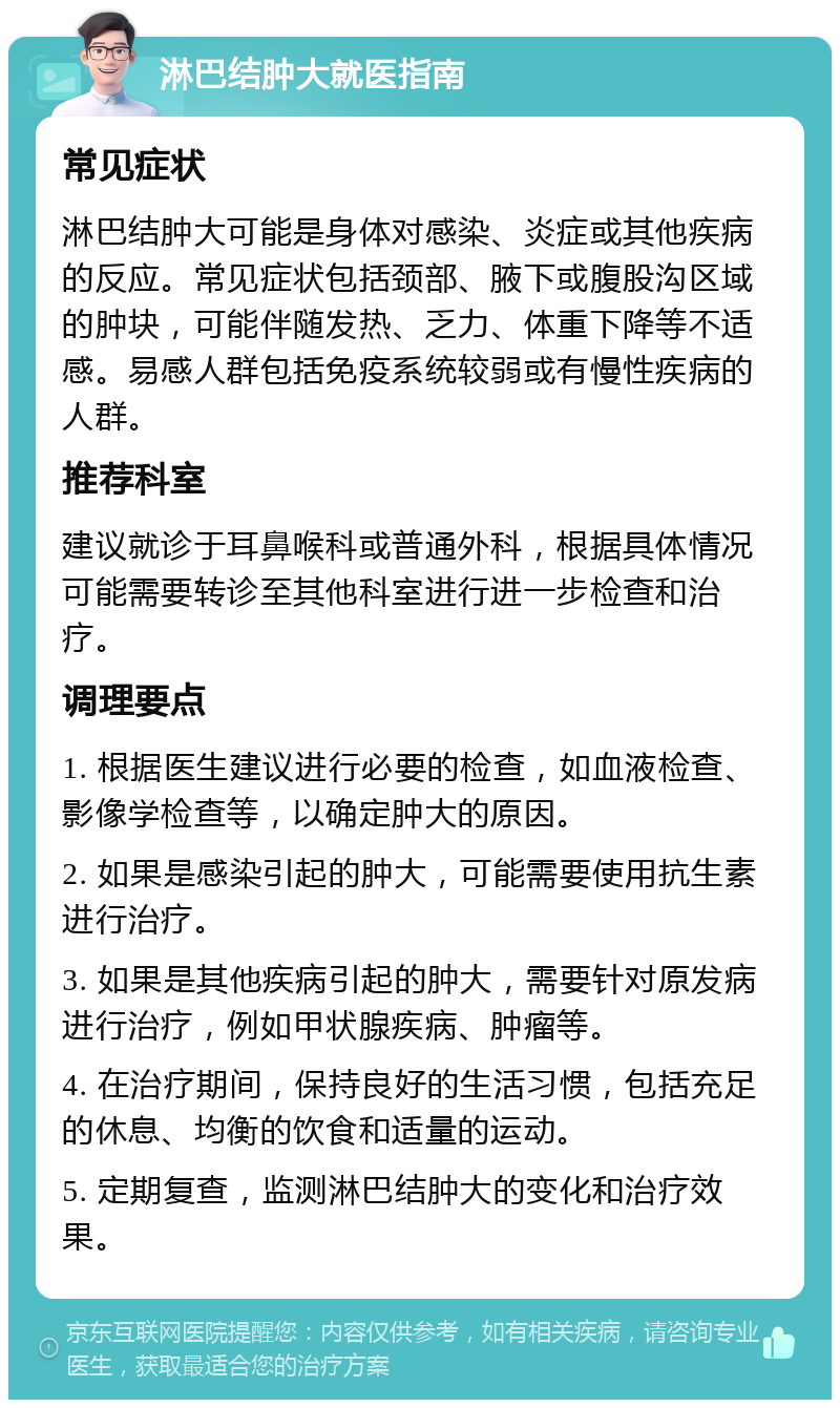 淋巴结肿大就医指南 常见症状 淋巴结肿大可能是身体对感染、炎症或其他疾病的反应。常见症状包括颈部、腋下或腹股沟区域的肿块，可能伴随发热、乏力、体重下降等不适感。易感人群包括免疫系统较弱或有慢性疾病的人群。 推荐科室 建议就诊于耳鼻喉科或普通外科，根据具体情况可能需要转诊至其他科室进行进一步检查和治疗。 调理要点 1. 根据医生建议进行必要的检查，如血液检查、影像学检查等，以确定肿大的原因。 2. 如果是感染引起的肿大，可能需要使用抗生素进行治疗。 3. 如果是其他疾病引起的肿大，需要针对原发病进行治疗，例如甲状腺疾病、肿瘤等。 4. 在治疗期间，保持良好的生活习惯，包括充足的休息、均衡的饮食和适量的运动。 5. 定期复查，监测淋巴结肿大的变化和治疗效果。