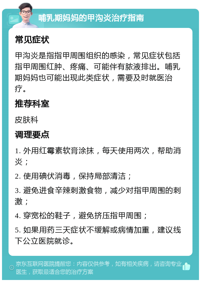 哺乳期妈妈的甲沟炎治疗指南 常见症状 甲沟炎是指指甲周围组织的感染，常见症状包括指甲周围红肿、疼痛、可能伴有脓液排出。哺乳期妈妈也可能出现此类症状，需要及时就医治疗。 推荐科室 皮肤科 调理要点 1. 外用红霉素软膏涂抹，每天使用两次，帮助消炎； 2. 使用碘伏消毒，保持局部清洁； 3. 避免进食辛辣刺激食物，减少对指甲周围的刺激； 4. 穿宽松的鞋子，避免挤压指甲周围； 5. 如果用药三天症状不缓解或病情加重，建议线下公立医院就诊。