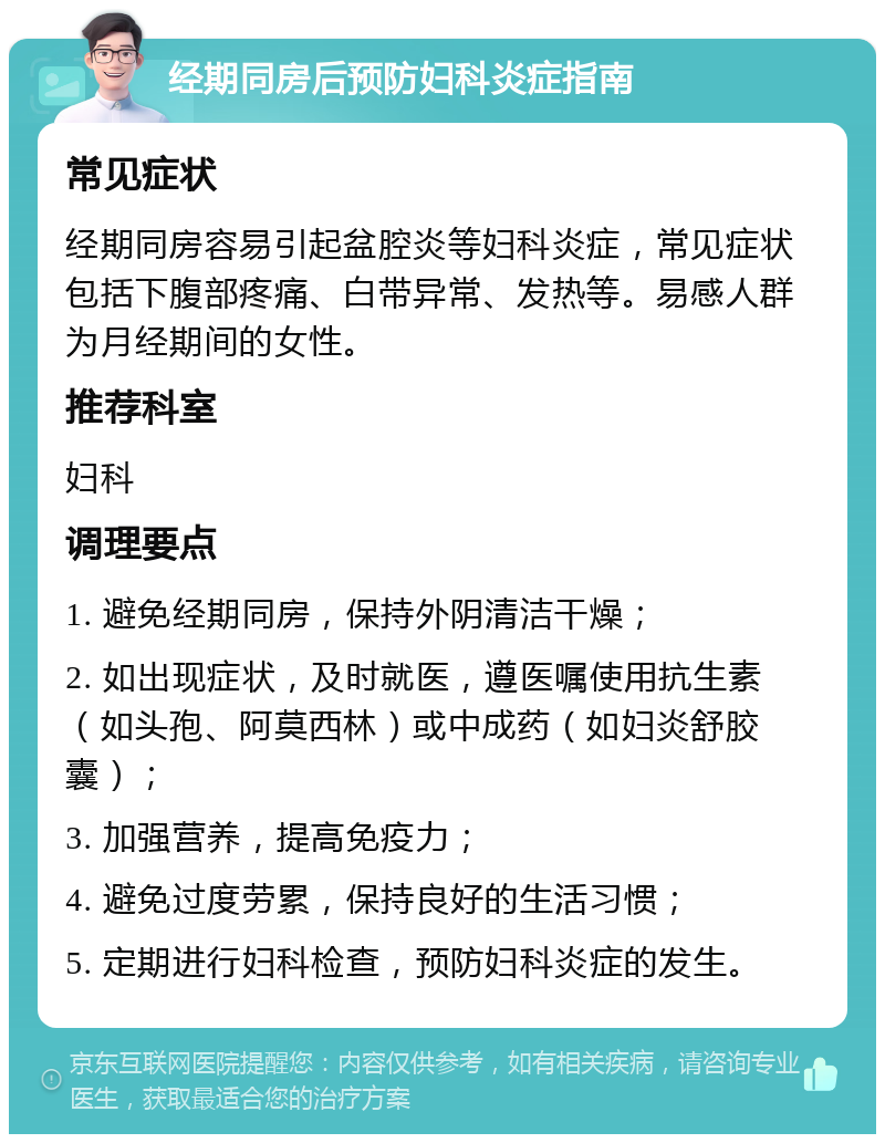 经期同房后预防妇科炎症指南 常见症状 经期同房容易引起盆腔炎等妇科炎症，常见症状包括下腹部疼痛、白带异常、发热等。易感人群为月经期间的女性。 推荐科室 妇科 调理要点 1. 避免经期同房，保持外阴清洁干燥； 2. 如出现症状，及时就医，遵医嘱使用抗生素（如头孢、阿莫西林）或中成药（如妇炎舒胶囊）； 3. 加强营养，提高免疫力； 4. 避免过度劳累，保持良好的生活习惯； 5. 定期进行妇科检查，预防妇科炎症的发生。