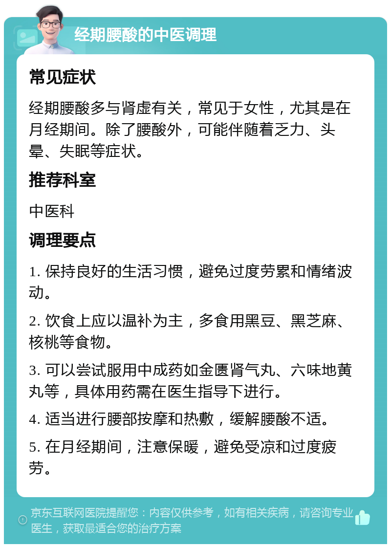 经期腰酸的中医调理 常见症状 经期腰酸多与肾虚有关，常见于女性，尤其是在月经期间。除了腰酸外，可能伴随着乏力、头晕、失眠等症状。 推荐科室 中医科 调理要点 1. 保持良好的生活习惯，避免过度劳累和情绪波动。 2. 饮食上应以温补为主，多食用黑豆、黑芝麻、核桃等食物。 3. 可以尝试服用中成药如金匮肾气丸、六味地黄丸等，具体用药需在医生指导下进行。 4. 适当进行腰部按摩和热敷，缓解腰酸不适。 5. 在月经期间，注意保暖，避免受凉和过度疲劳。