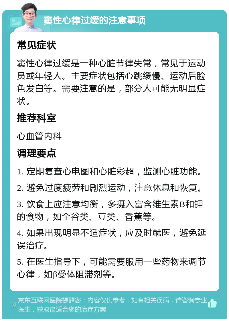 窦性心律过缓的注意事项 常见症状 窦性心律过缓是一种心脏节律失常，常见于运动员或年轻人。主要症状包括心跳缓慢、运动后脸色发白等。需要注意的是，部分人可能无明显症状。 推荐科室 心血管内科 调理要点 1. 定期复查心电图和心脏彩超，监测心脏功能。 2. 避免过度疲劳和剧烈运动，注意休息和恢复。 3. 饮食上应注意均衡，多摄入富含维生素B和钾的食物，如全谷类、豆类、香蕉等。 4. 如果出现明显不适症状，应及时就医，避免延误治疗。 5. 在医生指导下，可能需要服用一些药物来调节心律，如β受体阻滞剂等。