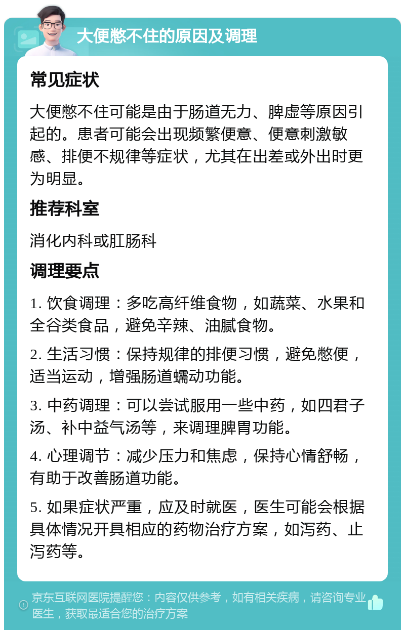 大便憋不住的原因及调理 常见症状 大便憋不住可能是由于肠道无力、脾虚等原因引起的。患者可能会出现频繁便意、便意刺激敏感、排便不规律等症状，尤其在出差或外出时更为明显。 推荐科室 消化内科或肛肠科 调理要点 1. 饮食调理：多吃高纤维食物，如蔬菜、水果和全谷类食品，避免辛辣、油腻食物。 2. 生活习惯：保持规律的排便习惯，避免憋便，适当运动，增强肠道蠕动功能。 3. 中药调理：可以尝试服用一些中药，如四君子汤、补中益气汤等，来调理脾胃功能。 4. 心理调节：减少压力和焦虑，保持心情舒畅，有助于改善肠道功能。 5. 如果症状严重，应及时就医，医生可能会根据具体情况开具相应的药物治疗方案，如泻药、止泻药等。