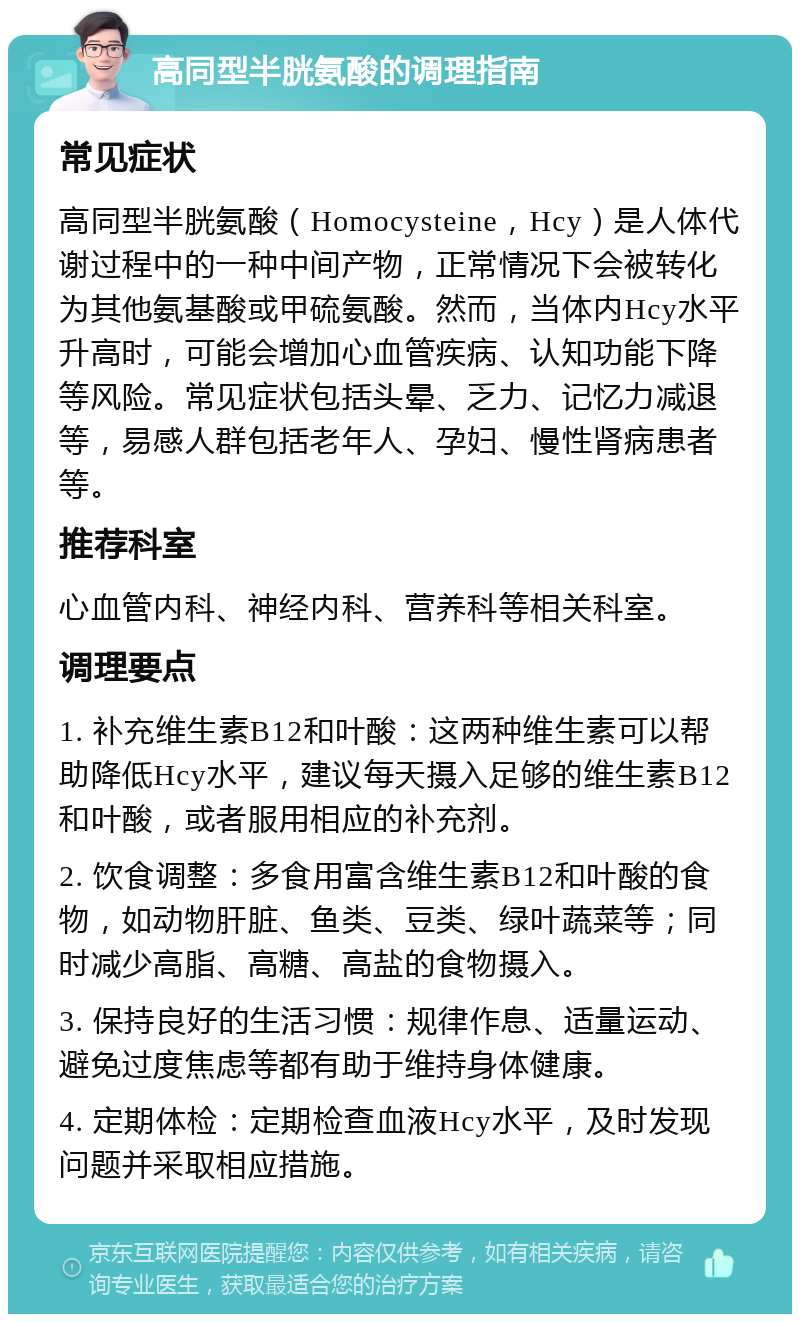 高同型半胱氨酸的调理指南 常见症状 高同型半胱氨酸（Homocysteine，Hcy）是人体代谢过程中的一种中间产物，正常情况下会被转化为其他氨基酸或甲硫氨酸。然而，当体内Hcy水平升高时，可能会增加心血管疾病、认知功能下降等风险。常见症状包括头晕、乏力、记忆力减退等，易感人群包括老年人、孕妇、慢性肾病患者等。 推荐科室 心血管内科、神经内科、营养科等相关科室。 调理要点 1. 补充维生素B12和叶酸：这两种维生素可以帮助降低Hcy水平，建议每天摄入足够的维生素B12和叶酸，或者服用相应的补充剂。 2. 饮食调整：多食用富含维生素B12和叶酸的食物，如动物肝脏、鱼类、豆类、绿叶蔬菜等；同时减少高脂、高糖、高盐的食物摄入。 3. 保持良好的生活习惯：规律作息、适量运动、避免过度焦虑等都有助于维持身体健康。 4. 定期体检：定期检查血液Hcy水平，及时发现问题并采取相应措施。