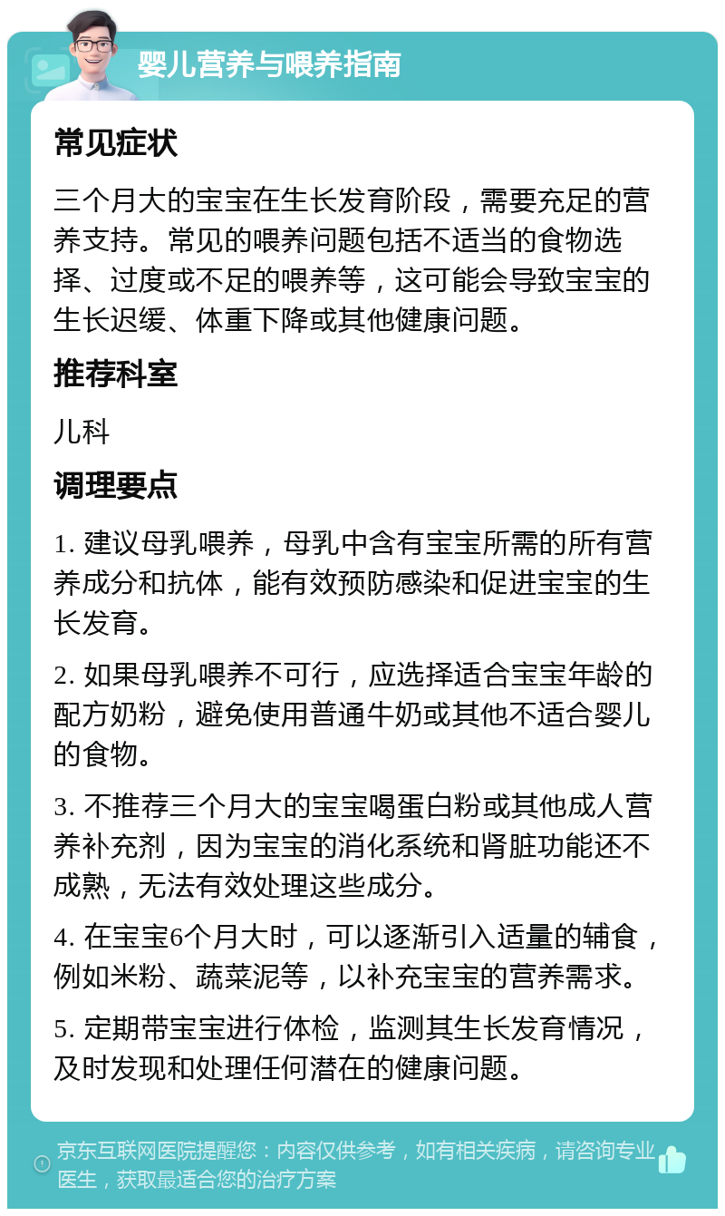 婴儿营养与喂养指南 常见症状 三个月大的宝宝在生长发育阶段，需要充足的营养支持。常见的喂养问题包括不适当的食物选择、过度或不足的喂养等，这可能会导致宝宝的生长迟缓、体重下降或其他健康问题。 推荐科室 儿科 调理要点 1. 建议母乳喂养，母乳中含有宝宝所需的所有营养成分和抗体，能有效预防感染和促进宝宝的生长发育。 2. 如果母乳喂养不可行，应选择适合宝宝年龄的配方奶粉，避免使用普通牛奶或其他不适合婴儿的食物。 3. 不推荐三个月大的宝宝喝蛋白粉或其他成人营养补充剂，因为宝宝的消化系统和肾脏功能还不成熟，无法有效处理这些成分。 4. 在宝宝6个月大时，可以逐渐引入适量的辅食，例如米粉、蔬菜泥等，以补充宝宝的营养需求。 5. 定期带宝宝进行体检，监测其生长发育情况，及时发现和处理任何潜在的健康问题。