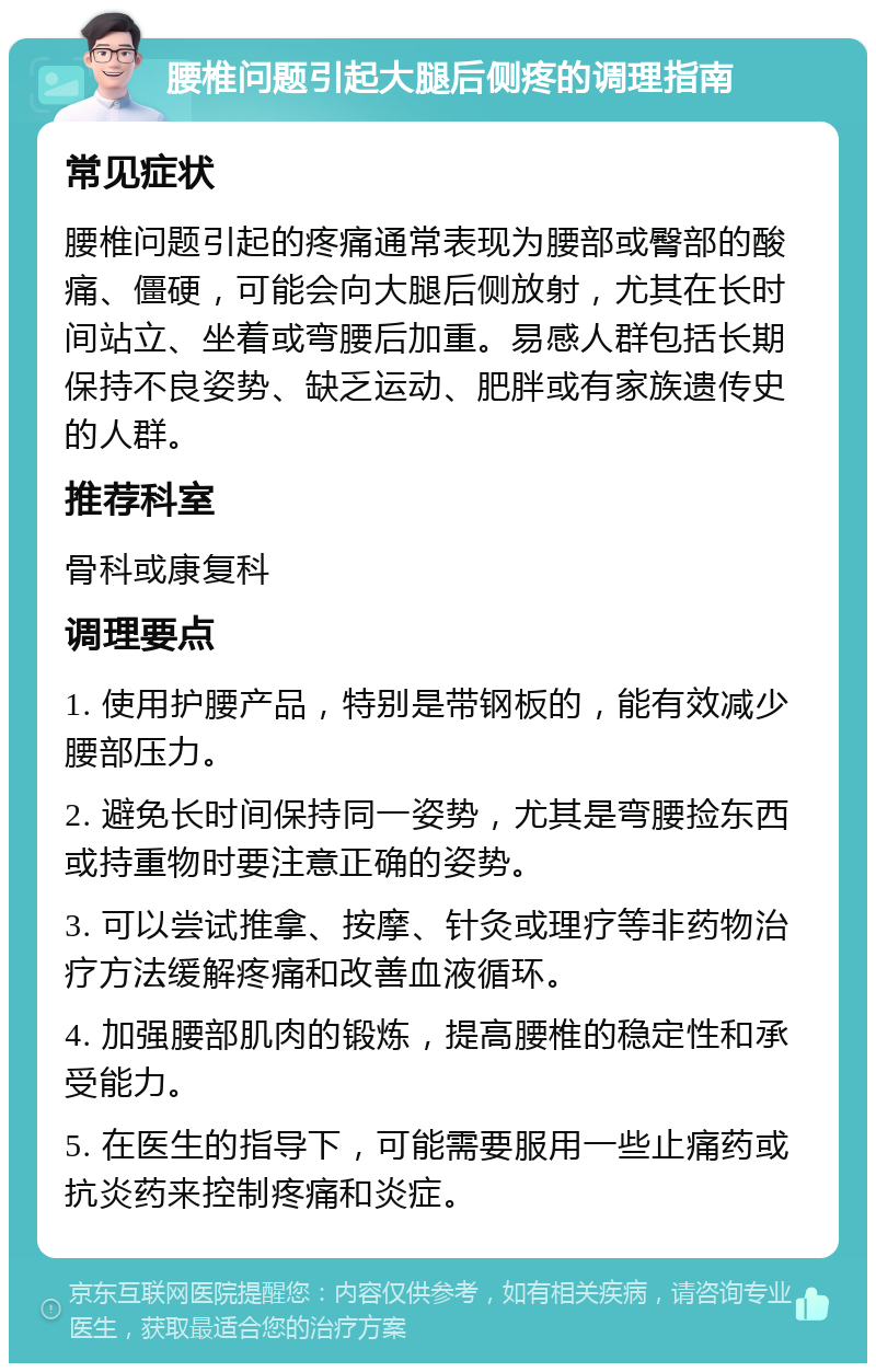 腰椎问题引起大腿后侧疼的调理指南 常见症状 腰椎问题引起的疼痛通常表现为腰部或臀部的酸痛、僵硬，可能会向大腿后侧放射，尤其在长时间站立、坐着或弯腰后加重。易感人群包括长期保持不良姿势、缺乏运动、肥胖或有家族遗传史的人群。 推荐科室 骨科或康复科 调理要点 1. 使用护腰产品，特别是带钢板的，能有效减少腰部压力。 2. 避免长时间保持同一姿势，尤其是弯腰捡东西或持重物时要注意正确的姿势。 3. 可以尝试推拿、按摩、针灸或理疗等非药物治疗方法缓解疼痛和改善血液循环。 4. 加强腰部肌肉的锻炼，提高腰椎的稳定性和承受能力。 5. 在医生的指导下，可能需要服用一些止痛药或抗炎药来控制疼痛和炎症。