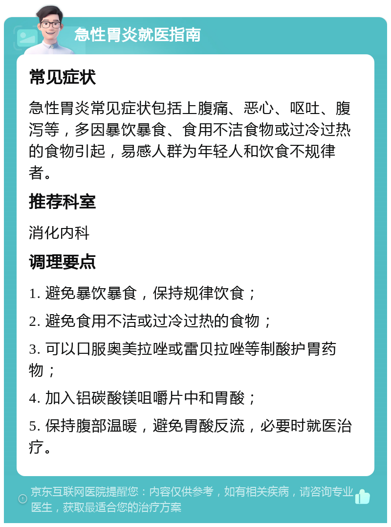 急性胃炎就医指南 常见症状 急性胃炎常见症状包括上腹痛、恶心、呕吐、腹泻等，多因暴饮暴食、食用不洁食物或过冷过热的食物引起，易感人群为年轻人和饮食不规律者。 推荐科室 消化内科 调理要点 1. 避免暴饮暴食，保持规律饮食； 2. 避免食用不洁或过冷过热的食物； 3. 可以口服奥美拉唑或雷贝拉唑等制酸护胃药物； 4. 加入铝碳酸镁咀嚼片中和胃酸； 5. 保持腹部温暖，避免胃酸反流，必要时就医治疗。