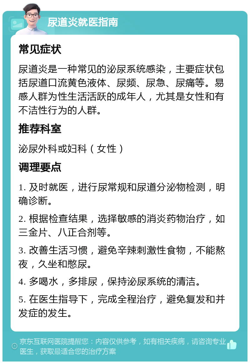 尿道炎就医指南 常见症状 尿道炎是一种常见的泌尿系统感染，主要症状包括尿道口流黄色液体、尿频、尿急、尿痛等。易感人群为性生活活跃的成年人，尤其是女性和有不洁性行为的人群。 推荐科室 泌尿外科或妇科（女性） 调理要点 1. 及时就医，进行尿常规和尿道分泌物检测，明确诊断。 2. 根据检查结果，选择敏感的消炎药物治疗，如三金片、八正合剂等。 3. 改善生活习惯，避免辛辣刺激性食物，不能熬夜，久坐和憋尿。 4. 多喝水，多排尿，保持泌尿系统的清洁。 5. 在医生指导下，完成全程治疗，避免复发和并发症的发生。