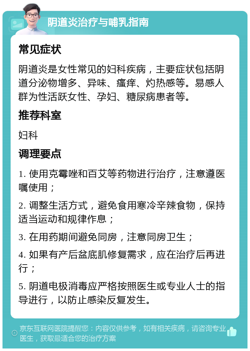 阴道炎治疗与哺乳指南 常见症状 阴道炎是女性常见的妇科疾病，主要症状包括阴道分泌物增多、异味、瘙痒、灼热感等。易感人群为性活跃女性、孕妇、糖尿病患者等。 推荐科室 妇科 调理要点 1. 使用克霉唑和百艾等药物进行治疗，注意遵医嘱使用； 2. 调整生活方式，避免食用寒冷辛辣食物，保持适当运动和规律作息； 3. 在用药期间避免同房，注意同房卫生； 4. 如果有产后盆底肌修复需求，应在治疗后再进行； 5. 阴道电极消毒应严格按照医生或专业人士的指导进行，以防止感染反复发生。