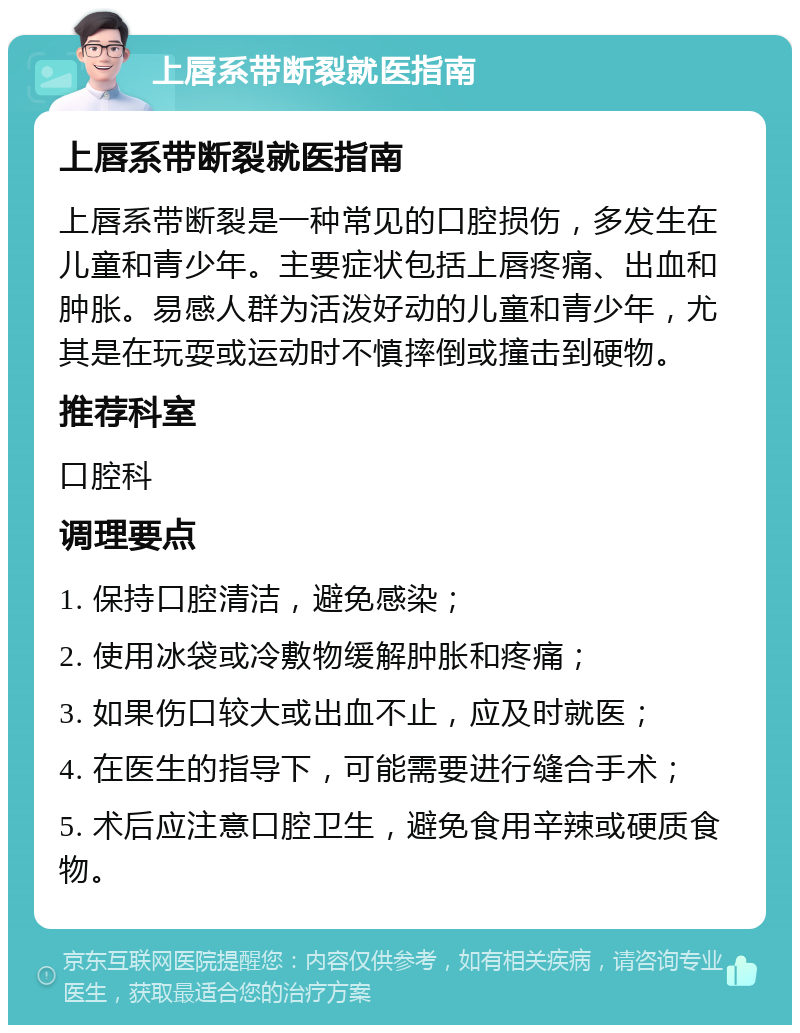 上唇系带断裂就医指南 上唇系带断裂就医指南 上唇系带断裂是一种常见的口腔损伤，多发生在儿童和青少年。主要症状包括上唇疼痛、出血和肿胀。易感人群为活泼好动的儿童和青少年，尤其是在玩耍或运动时不慎摔倒或撞击到硬物。 推荐科室 口腔科 调理要点 1. 保持口腔清洁，避免感染； 2. 使用冰袋或冷敷物缓解肿胀和疼痛； 3. 如果伤口较大或出血不止，应及时就医； 4. 在医生的指导下，可能需要进行缝合手术； 5. 术后应注意口腔卫生，避免食用辛辣或硬质食物。