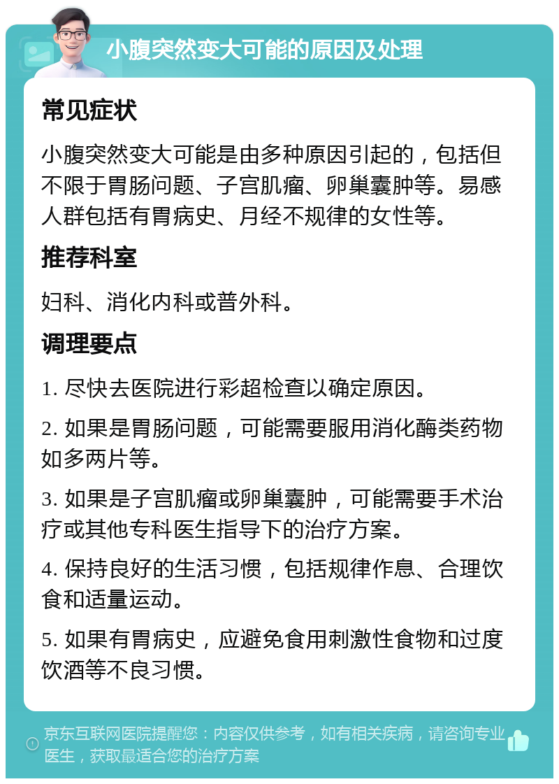 小腹突然变大可能的原因及处理 常见症状 小腹突然变大可能是由多种原因引起的，包括但不限于胃肠问题、子宫肌瘤、卵巢囊肿等。易感人群包括有胃病史、月经不规律的女性等。 推荐科室 妇科、消化内科或普外科。 调理要点 1. 尽快去医院进行彩超检查以确定原因。 2. 如果是胃肠问题，可能需要服用消化酶类药物如多两片等。 3. 如果是子宫肌瘤或卵巢囊肿，可能需要手术治疗或其他专科医生指导下的治疗方案。 4. 保持良好的生活习惯，包括规律作息、合理饮食和适量运动。 5. 如果有胃病史，应避免食用刺激性食物和过度饮酒等不良习惯。