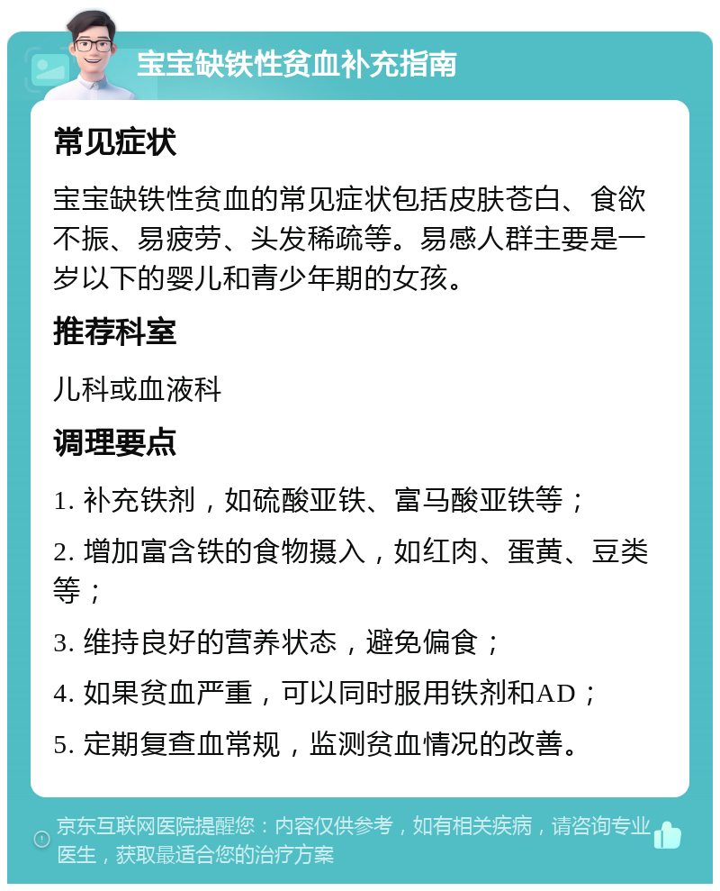 宝宝缺铁性贫血补充指南 常见症状 宝宝缺铁性贫血的常见症状包括皮肤苍白、食欲不振、易疲劳、头发稀疏等。易感人群主要是一岁以下的婴儿和青少年期的女孩。 推荐科室 儿科或血液科 调理要点 1. 补充铁剂，如硫酸亚铁、富马酸亚铁等； 2. 增加富含铁的食物摄入，如红肉、蛋黄、豆类等； 3. 维持良好的营养状态，避免偏食； 4. 如果贫血严重，可以同时服用铁剂和AD； 5. 定期复查血常规，监测贫血情况的改善。