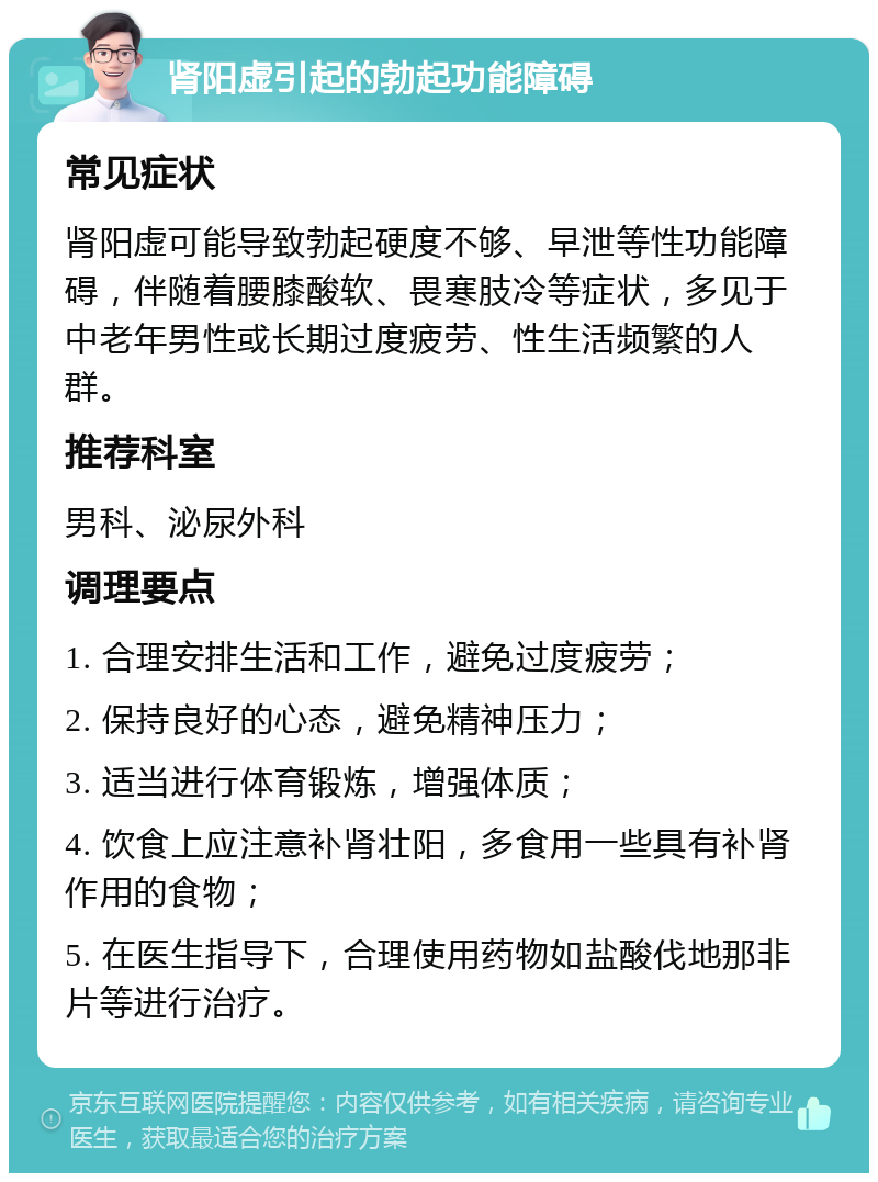 肾阳虚引起的勃起功能障碍 常见症状 肾阳虚可能导致勃起硬度不够、早泄等性功能障碍，伴随着腰膝酸软、畏寒肢冷等症状，多见于中老年男性或长期过度疲劳、性生活频繁的人群。 推荐科室 男科、泌尿外科 调理要点 1. 合理安排生活和工作，避免过度疲劳； 2. 保持良好的心态，避免精神压力； 3. 适当进行体育锻炼，增强体质； 4. 饮食上应注意补肾壮阳，多食用一些具有补肾作用的食物； 5. 在医生指导下，合理使用药物如盐酸伐地那非片等进行治疗。