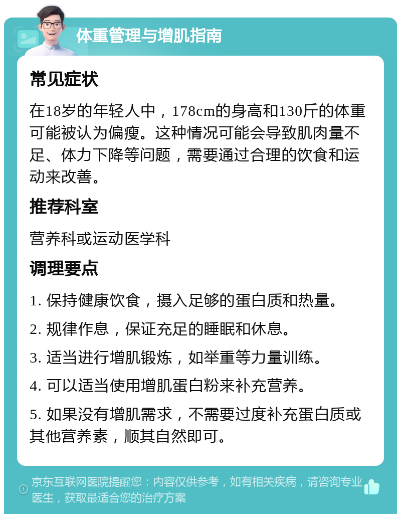 体重管理与增肌指南 常见症状 在18岁的年轻人中，178cm的身高和130斤的体重可能被认为偏瘦。这种情况可能会导致肌肉量不足、体力下降等问题，需要通过合理的饮食和运动来改善。 推荐科室 营养科或运动医学科 调理要点 1. 保持健康饮食，摄入足够的蛋白质和热量。 2. 规律作息，保证充足的睡眠和休息。 3. 适当进行增肌锻炼，如举重等力量训练。 4. 可以适当使用增肌蛋白粉来补充营养。 5. 如果没有增肌需求，不需要过度补充蛋白质或其他营养素，顺其自然即可。