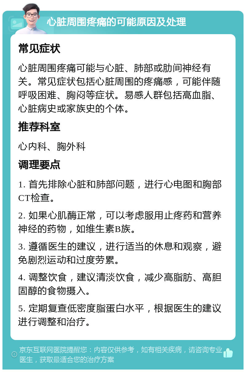 心脏周围疼痛的可能原因及处理 常见症状 心脏周围疼痛可能与心脏、肺部或肋间神经有关。常见症状包括心脏周围的疼痛感，可能伴随呼吸困难、胸闷等症状。易感人群包括高血脂、心脏病史或家族史的个体。 推荐科室 心内科、胸外科 调理要点 1. 首先排除心脏和肺部问题，进行心电图和胸部CT检查。 2. 如果心肌酶正常，可以考虑服用止疼药和营养神经的药物，如维生素B族。 3. 遵循医生的建议，进行适当的休息和观察，避免剧烈运动和过度劳累。 4. 调整饮食，建议清淡饮食，减少高脂肪、高胆固醇的食物摄入。 5. 定期复查低密度脂蛋白水平，根据医生的建议进行调整和治疗。