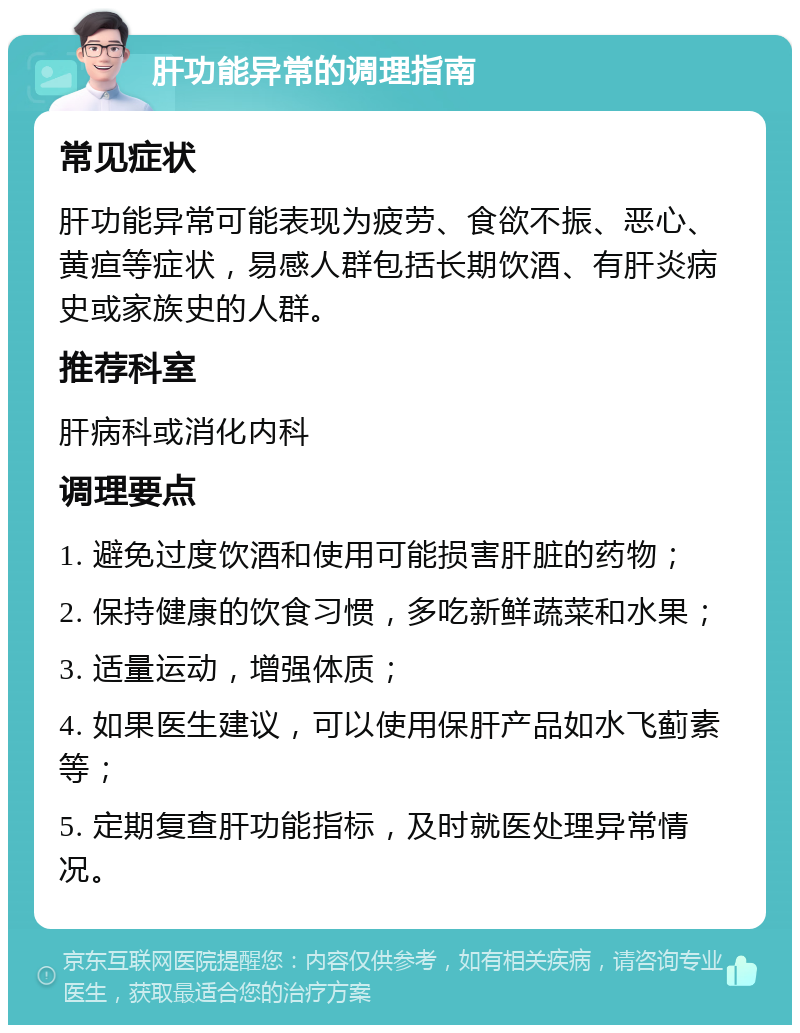 肝功能异常的调理指南 常见症状 肝功能异常可能表现为疲劳、食欲不振、恶心、黄疸等症状，易感人群包括长期饮酒、有肝炎病史或家族史的人群。 推荐科室 肝病科或消化内科 调理要点 1. 避免过度饮酒和使用可能损害肝脏的药物； 2. 保持健康的饮食习惯，多吃新鲜蔬菜和水果； 3. 适量运动，增强体质； 4. 如果医生建议，可以使用保肝产品如水飞蓟素等； 5. 定期复查肝功能指标，及时就医处理异常情况。