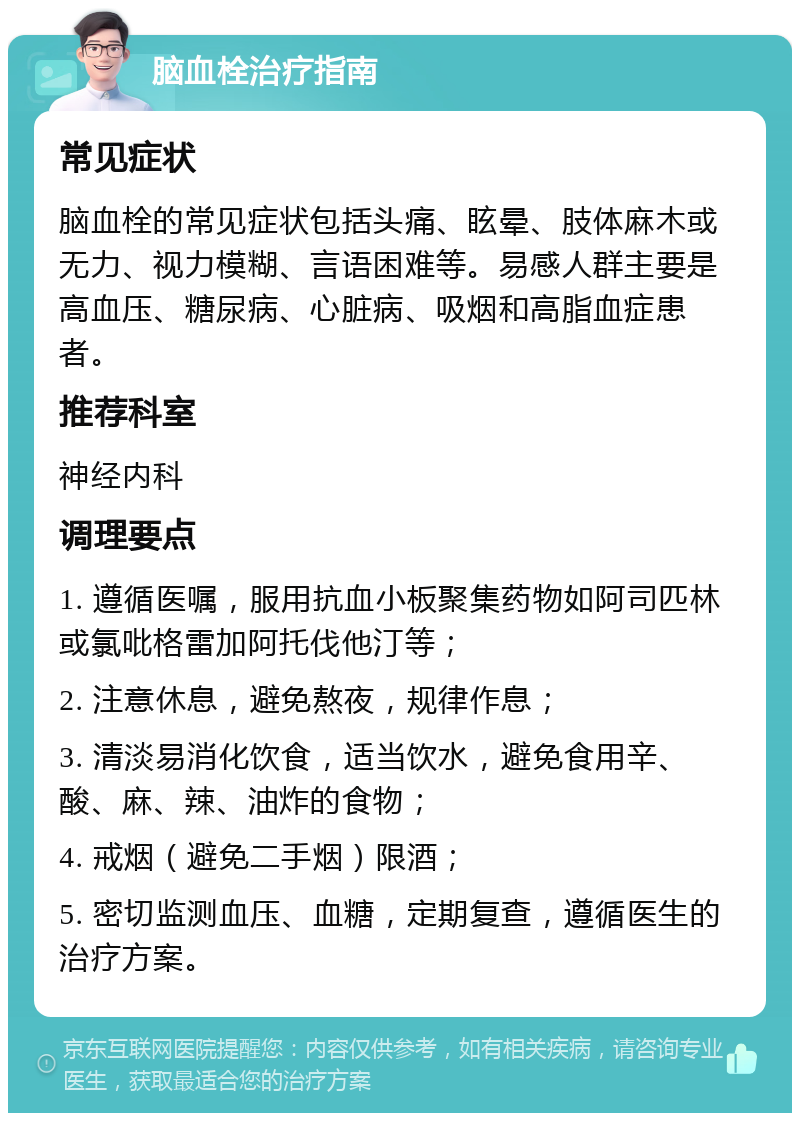 脑血栓治疗指南 常见症状 脑血栓的常见症状包括头痛、眩晕、肢体麻木或无力、视力模糊、言语困难等。易感人群主要是高血压、糖尿病、心脏病、吸烟和高脂血症患者。 推荐科室 神经内科 调理要点 1. 遵循医嘱，服用抗血小板聚集药物如阿司匹林或氯吡格雷加阿托伐他汀等； 2. 注意休息，避免熬夜，规律作息； 3. 清淡易消化饮食，适当饮水，避免食用辛、酸、麻、辣、油炸的食物； 4. 戒烟（避免二手烟）限酒； 5. 密切监测血压、血糖，定期复查，遵循医生的治疗方案。