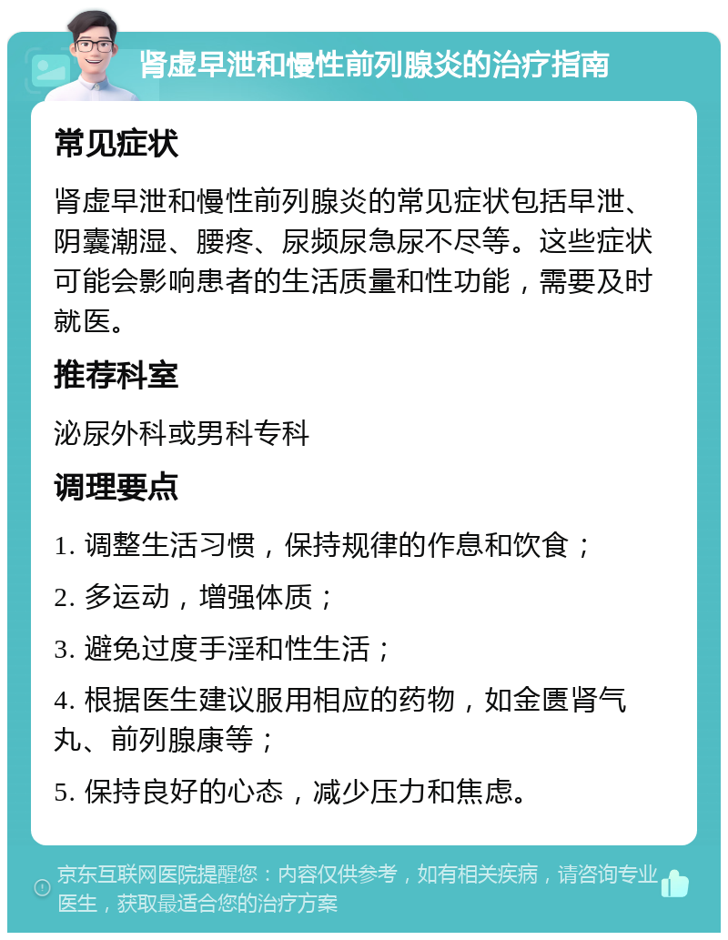 肾虚早泄和慢性前列腺炎的治疗指南 常见症状 肾虚早泄和慢性前列腺炎的常见症状包括早泄、阴囊潮湿、腰疼、尿频尿急尿不尽等。这些症状可能会影响患者的生活质量和性功能，需要及时就医。 推荐科室 泌尿外科或男科专科 调理要点 1. 调整生活习惯，保持规律的作息和饮食； 2. 多运动，增强体质； 3. 避免过度手淫和性生活； 4. 根据医生建议服用相应的药物，如金匮肾气丸、前列腺康等； 5. 保持良好的心态，减少压力和焦虑。