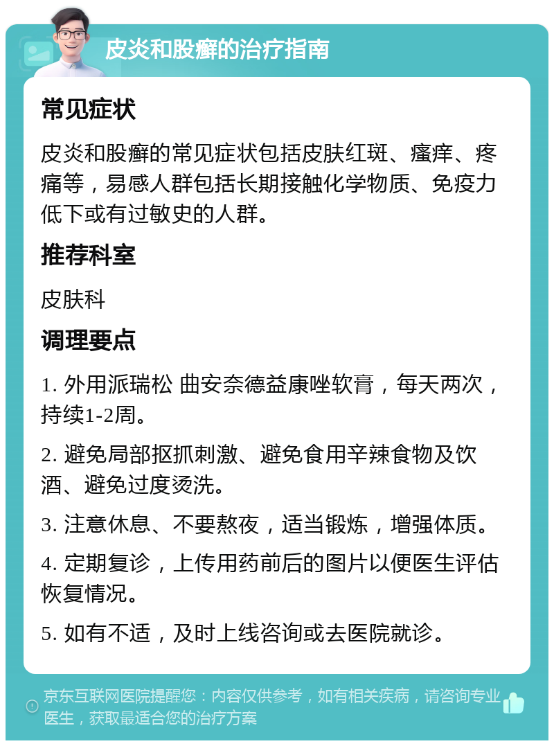 皮炎和股癣的治疗指南 常见症状 皮炎和股癣的常见症状包括皮肤红斑、瘙痒、疼痛等，易感人群包括长期接触化学物质、免疫力低下或有过敏史的人群。 推荐科室 皮肤科 调理要点 1. 外用派瑞松 曲安奈德益康唑软膏，每天两次，持续1-2周。 2. 避免局部抠抓刺激、避免食用辛辣食物及饮酒、避免过度烫洗。 3. 注意休息、不要熬夜，适当锻炼，增强体质。 4. 定期复诊，上传用药前后的图片以便医生评估恢复情况。 5. 如有不适，及时上线咨询或去医院就诊。