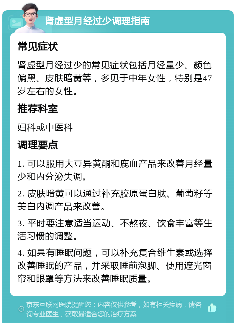 肾虚型月经过少调理指南 常见症状 肾虚型月经过少的常见症状包括月经量少、颜色偏黑、皮肤暗黄等，多见于中年女性，特别是47岁左右的女性。 推荐科室 妇科或中医科 调理要点 1. 可以服用大豆异黄酮和鹿血产品来改善月经量少和内分泌失调。 2. 皮肤暗黄可以通过补充胶原蛋白肽、葡萄籽等美白内调产品来改善。 3. 平时要注意适当运动、不熬夜、饮食丰富等生活习惯的调整。 4. 如果有睡眠问题，可以补充复合维生素或选择改善睡眠的产品，并采取睡前泡脚、使用遮光窗帘和眼罩等方法来改善睡眠质量。