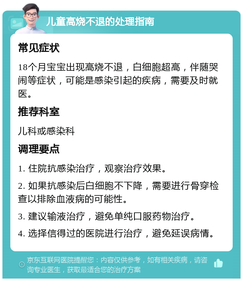 儿童高烧不退的处理指南 常见症状 18个月宝宝出现高烧不退，白细胞超高，伴随哭闹等症状，可能是感染引起的疾病，需要及时就医。 推荐科室 儿科或感染科 调理要点 1. 住院抗感染治疗，观察治疗效果。 2. 如果抗感染后白细胞不下降，需要进行骨穿检查以排除血液病的可能性。 3. 建议输液治疗，避免单纯口服药物治疗。 4. 选择信得过的医院进行治疗，避免延误病情。