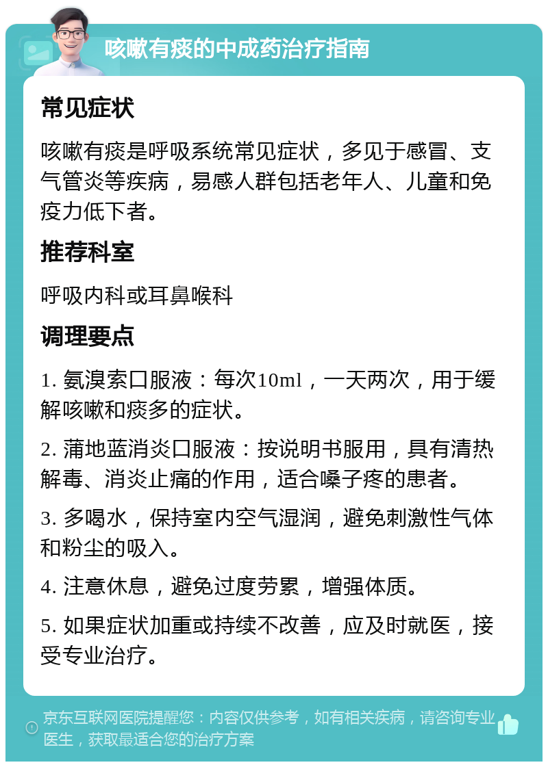 咳嗽有痰的中成药治疗指南 常见症状 咳嗽有痰是呼吸系统常见症状，多见于感冒、支气管炎等疾病，易感人群包括老年人、儿童和免疫力低下者。 推荐科室 呼吸内科或耳鼻喉科 调理要点 1. 氨溴索口服液：每次10ml，一天两次，用于缓解咳嗽和痰多的症状。 2. 蒲地蓝消炎口服液：按说明书服用，具有清热解毒、消炎止痛的作用，适合嗓子疼的患者。 3. 多喝水，保持室内空气湿润，避免刺激性气体和粉尘的吸入。 4. 注意休息，避免过度劳累，增强体质。 5. 如果症状加重或持续不改善，应及时就医，接受专业治疗。