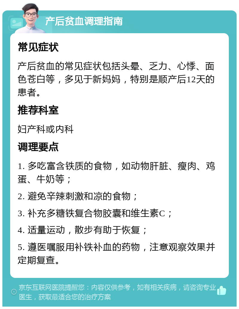 产后贫血调理指南 常见症状 产后贫血的常见症状包括头晕、乏力、心悸、面色苍白等，多见于新妈妈，特别是顺产后12天的患者。 推荐科室 妇产科或内科 调理要点 1. 多吃富含铁质的食物，如动物肝脏、瘦肉、鸡蛋、牛奶等； 2. 避免辛辣刺激和凉的食物； 3. 补充多糖铁复合物胶囊和维生素C； 4. 适量运动，散步有助于恢复； 5. 遵医嘱服用补铁补血的药物，注意观察效果并定期复查。