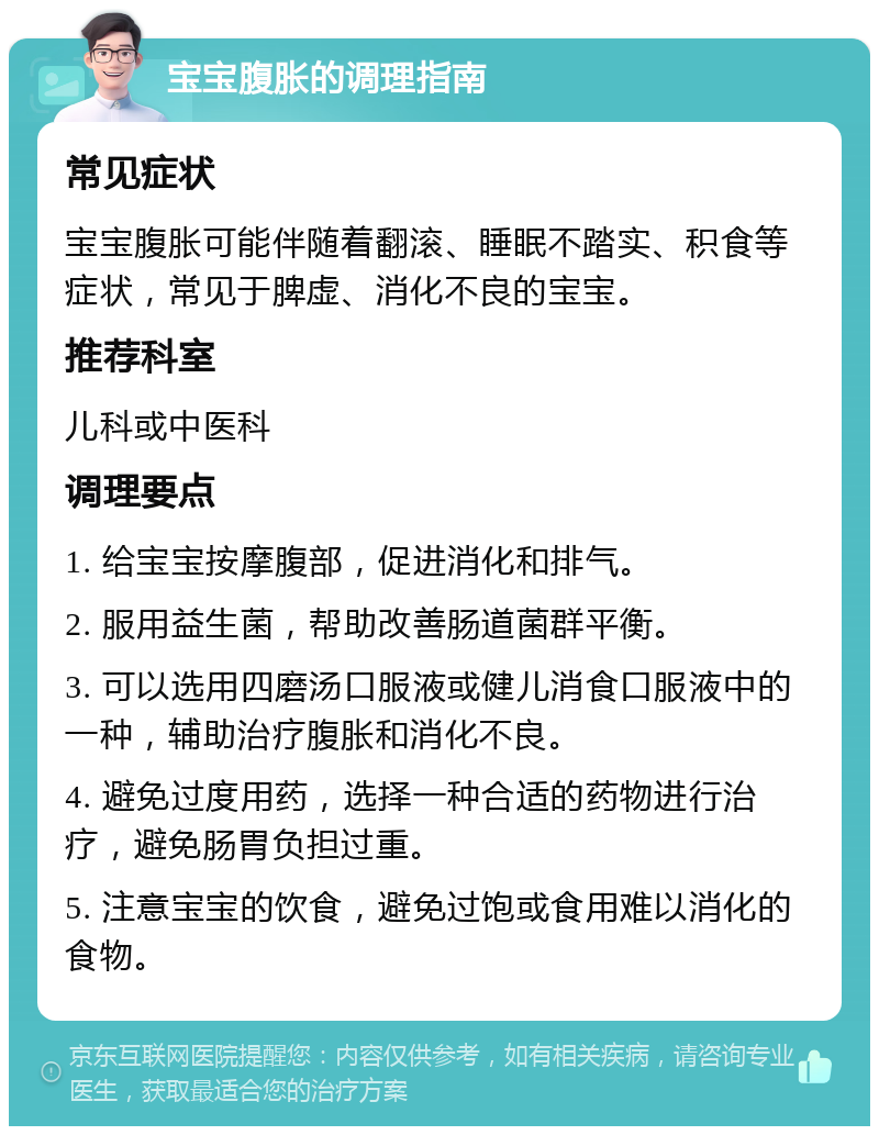 宝宝腹胀的调理指南 常见症状 宝宝腹胀可能伴随着翻滚、睡眠不踏实、积食等症状，常见于脾虚、消化不良的宝宝。 推荐科室 儿科或中医科 调理要点 1. 给宝宝按摩腹部，促进消化和排气。 2. 服用益生菌，帮助改善肠道菌群平衡。 3. 可以选用四磨汤口服液或健儿消食口服液中的一种，辅助治疗腹胀和消化不良。 4. 避免过度用药，选择一种合适的药物进行治疗，避免肠胃负担过重。 5. 注意宝宝的饮食，避免过饱或食用难以消化的食物。