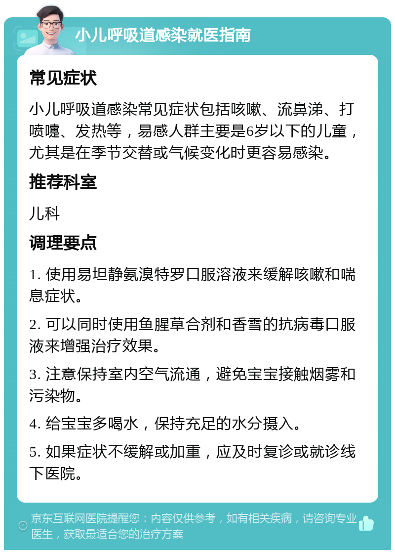 小儿呼吸道感染就医指南 常见症状 小儿呼吸道感染常见症状包括咳嗽、流鼻涕、打喷嚏、发热等，易感人群主要是6岁以下的儿童，尤其是在季节交替或气候变化时更容易感染。 推荐科室 儿科 调理要点 1. 使用易坦静氨溴特罗口服溶液来缓解咳嗽和喘息症状。 2. 可以同时使用鱼腥草合剂和香雪的抗病毒口服液来增强治疗效果。 3. 注意保持室内空气流通，避免宝宝接触烟雾和污染物。 4. 给宝宝多喝水，保持充足的水分摄入。 5. 如果症状不缓解或加重，应及时复诊或就诊线下医院。