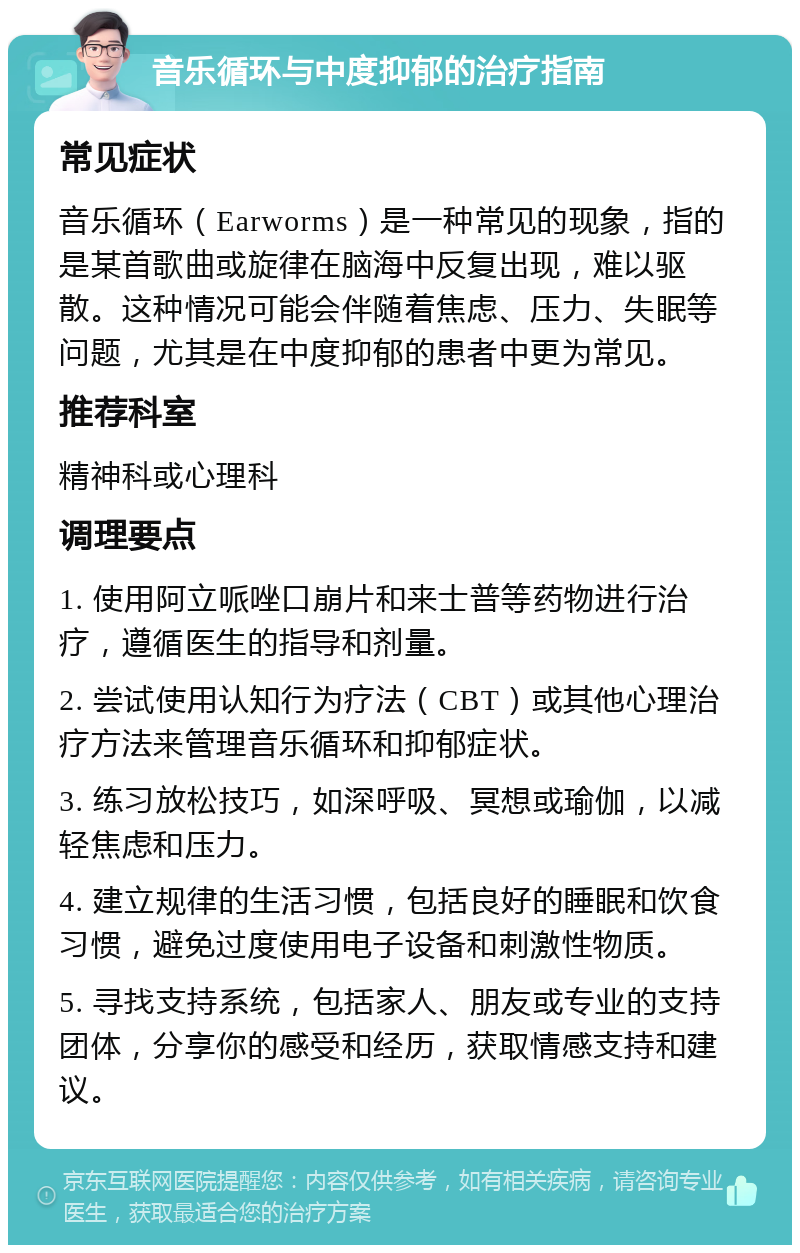 音乐循环与中度抑郁的治疗指南 常见症状 音乐循环（Earworms）是一种常见的现象，指的是某首歌曲或旋律在脑海中反复出现，难以驱散。这种情况可能会伴随着焦虑、压力、失眠等问题，尤其是在中度抑郁的患者中更为常见。 推荐科室 精神科或心理科 调理要点 1. 使用阿立哌唑口崩片和来士普等药物进行治疗，遵循医生的指导和剂量。 2. 尝试使用认知行为疗法（CBT）或其他心理治疗方法来管理音乐循环和抑郁症状。 3. 练习放松技巧，如深呼吸、冥想或瑜伽，以减轻焦虑和压力。 4. 建立规律的生活习惯，包括良好的睡眠和饮食习惯，避免过度使用电子设备和刺激性物质。 5. 寻找支持系统，包括家人、朋友或专业的支持团体，分享你的感受和经历，获取情感支持和建议。