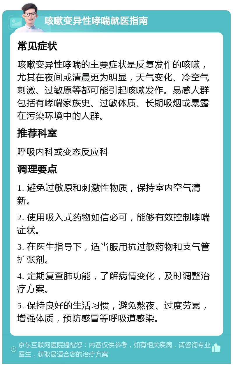 咳嗽变异性哮喘就医指南 常见症状 咳嗽变异性哮喘的主要症状是反复发作的咳嗽，尤其在夜间或清晨更为明显，天气变化、冷空气刺激、过敏原等都可能引起咳嗽发作。易感人群包括有哮喘家族史、过敏体质、长期吸烟或暴露在污染环境中的人群。 推荐科室 呼吸内科或变态反应科 调理要点 1. 避免过敏原和刺激性物质，保持室内空气清新。 2. 使用吸入式药物如信必可，能够有效控制哮喘症状。 3. 在医生指导下，适当服用抗过敏药物和支气管扩张剂。 4. 定期复查肺功能，了解病情变化，及时调整治疗方案。 5. 保持良好的生活习惯，避免熬夜、过度劳累，增强体质，预防感冒等呼吸道感染。