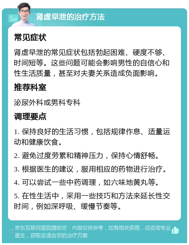 肾虚早泄的治疗方法 常见症状 肾虚早泄的常见症状包括勃起困难、硬度不够、时间短等。这些问题可能会影响男性的自信心和性生活质量，甚至对夫妻关系造成负面影响。 推荐科室 泌尿外科或男科专科 调理要点 1. 保持良好的生活习惯，包括规律作息、适量运动和健康饮食。 2. 避免过度劳累和精神压力，保持心情舒畅。 3. 根据医生的建议，服用相应的药物进行治疗。 4. 可以尝试一些中药调理，如六味地黄丸等。 5. 在性生活中，采用一些技巧和方法来延长性交时间，例如深呼吸、缓慢节奏等。