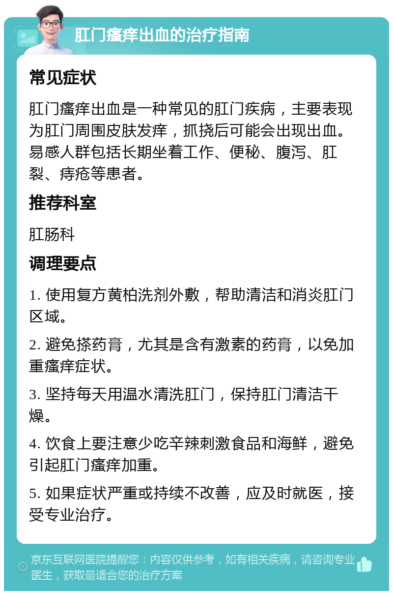 肛门瘙痒出血的治疗指南 常见症状 肛门瘙痒出血是一种常见的肛门疾病，主要表现为肛门周围皮肤发痒，抓挠后可能会出现出血。易感人群包括长期坐着工作、便秘、腹泻、肛裂、痔疮等患者。 推荐科室 肛肠科 调理要点 1. 使用复方黄柏洗剂外敷，帮助清洁和消炎肛门区域。 2. 避免搽药膏，尤其是含有激素的药膏，以免加重瘙痒症状。 3. 坚持每天用温水清洗肛门，保持肛门清洁干燥。 4. 饮食上要注意少吃辛辣刺激食品和海鲜，避免引起肛门瘙痒加重。 5. 如果症状严重或持续不改善，应及时就医，接受专业治疗。