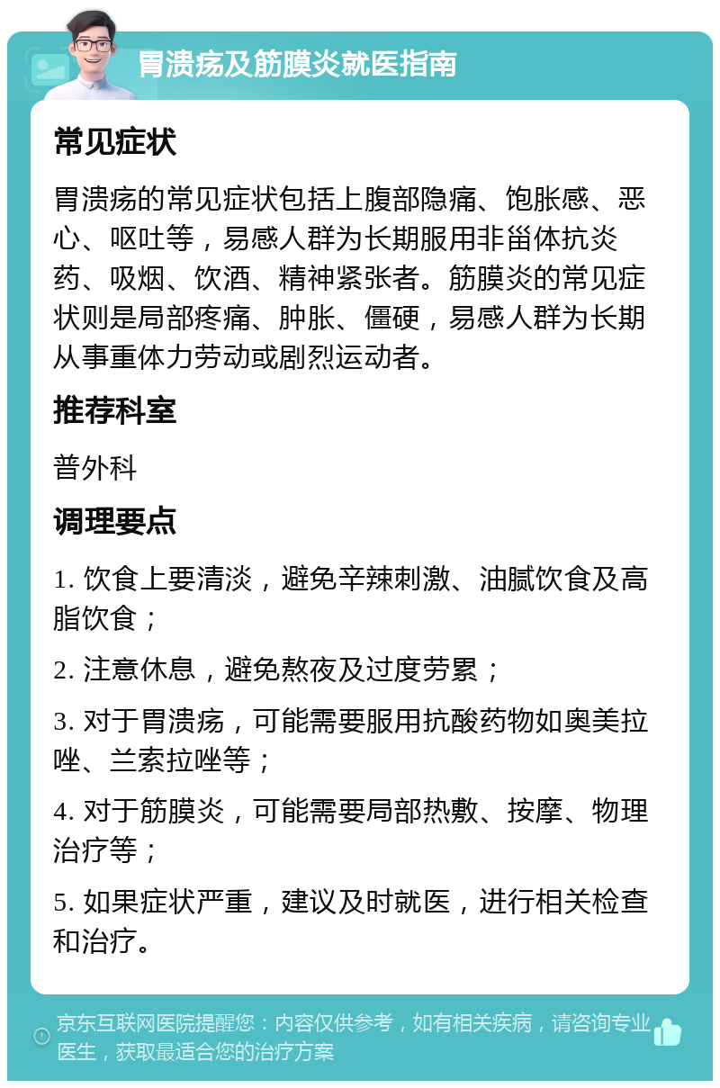 胃溃疡及筋膜炎就医指南 常见症状 胃溃疡的常见症状包括上腹部隐痛、饱胀感、恶心、呕吐等，易感人群为长期服用非甾体抗炎药、吸烟、饮酒、精神紧张者。筋膜炎的常见症状则是局部疼痛、肿胀、僵硬，易感人群为长期从事重体力劳动或剧烈运动者。 推荐科室 普外科 调理要点 1. 饮食上要清淡，避免辛辣刺激、油腻饮食及高脂饮食； 2. 注意休息，避免熬夜及过度劳累； 3. 对于胃溃疡，可能需要服用抗酸药物如奥美拉唑、兰索拉唑等； 4. 对于筋膜炎，可能需要局部热敷、按摩、物理治疗等； 5. 如果症状严重，建议及时就医，进行相关检查和治疗。